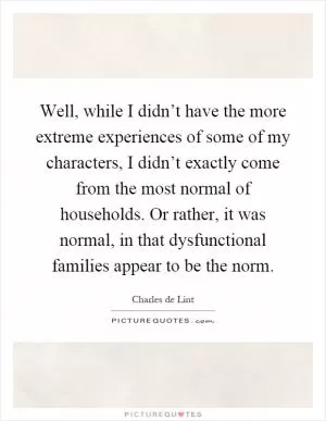 Well, while I didn’t have the more extreme experiences of some of my characters, I didn’t exactly come from the most normal of households. Or rather, it was normal, in that dysfunctional families appear to be the norm Picture Quote #1
