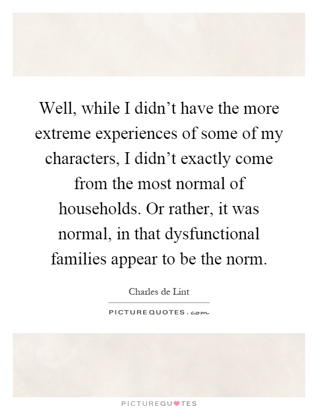 Well, while I didn't have the more extreme experiences of some of my characters, I didn't exactly come from the most normal of households. Or rather, it was normal, in that dysfunctional families appear to be the norm Picture Quote #1