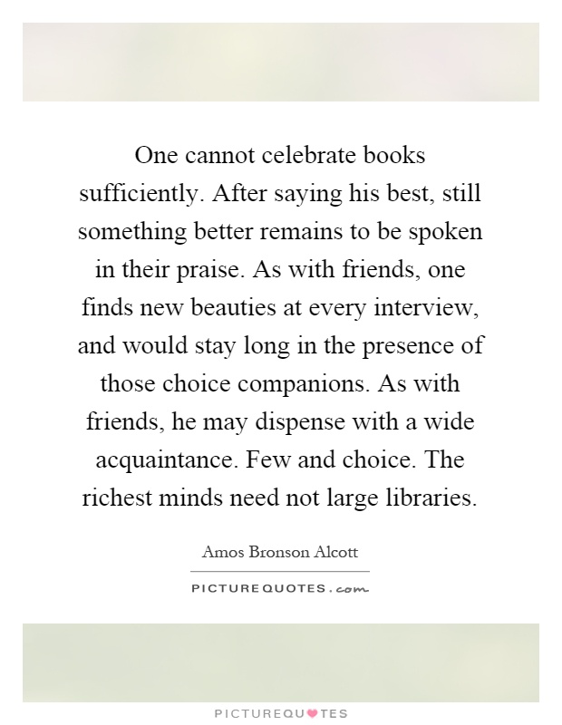 One cannot celebrate books sufficiently. After saying his best, still something better remains to be spoken in their praise. As with friends, one finds new beauties at every interview, and would stay long in the presence of those choice companions. As with friends, he may dispense with a wide acquaintance. Few and choice. The richest minds need not large libraries Picture Quote #1