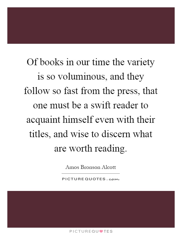 Of books in our time the variety is so voluminous, and they follow so fast from the press, that one must be a swift reader to acquaint himself even with their titles, and wise to discern what are worth reading Picture Quote #1