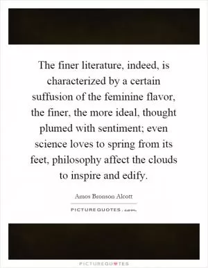 The finer literature, indeed, is characterized by a certain suffusion of the feminine flavor, the finer, the more ideal, thought plumed with sentiment; even science loves to spring from its feet, philosophy affect the clouds to inspire and edify Picture Quote #1