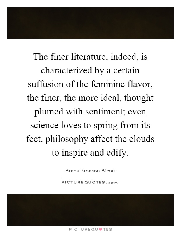 The finer literature, indeed, is characterized by a certain suffusion of the feminine flavor, the finer, the more ideal, thought plumed with sentiment; even science loves to spring from its feet, philosophy affect the clouds to inspire and edify Picture Quote #1