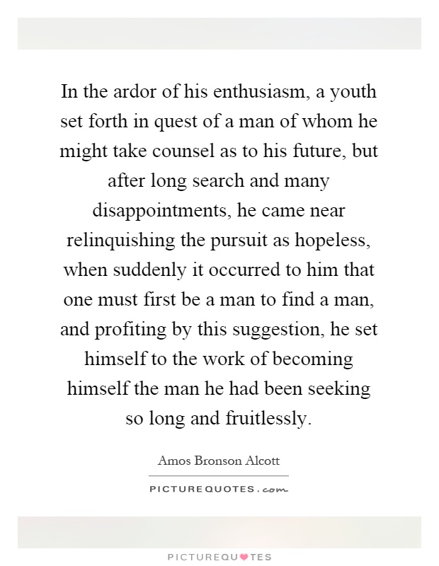 In the ardor of his enthusiasm, a youth set forth in quest of a man of whom he might take counsel as to his future, but after long search and many disappointments, he came near relinquishing the pursuit as hopeless, when suddenly it occurred to him that one must first be a man to find a man, and profiting by this suggestion, he set himself to the work of becoming himself the man he had been seeking so long and fruitlessly Picture Quote #1