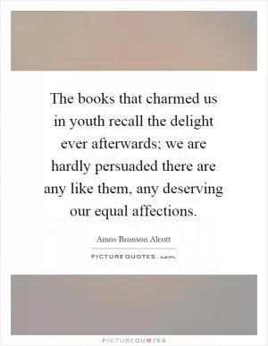 The books that charmed us in youth recall the delight ever afterwards; we are hardly persuaded there are any like them, any deserving our equal affections Picture Quote #1