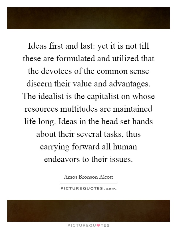 Ideas first and last: yet it is not till these are formulated and utilized that the devotees of the common sense discern their value and advantages. The idealist is the capitalist on whose resources multitudes are maintained life long. Ideas in the head set hands about their several tasks, thus carrying forward all human endeavors to their issues Picture Quote #1