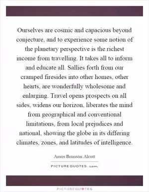 Ourselves are cosmic and capacious beyond conjecture, and to experience some notion of the planetary perspective is the richest income from travelling. It takes all to inform and educate all. Sallies forth from our cramped firesides into other homes, other hearts, are wonderfully wholesome and enlarging. Travel opens prospects on all sides, widens our horizon, liberates the mind from geographical and conventional limitations, from local prejudices and national, showing the globe in its differing climates, zones, and latitudes of intelligence Picture Quote #1