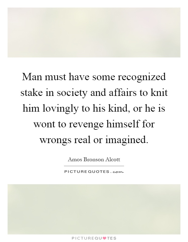 Man must have some recognized stake in society and affairs to knit him lovingly to his kind, or he is wont to revenge himself for wrongs real or imagined Picture Quote #1