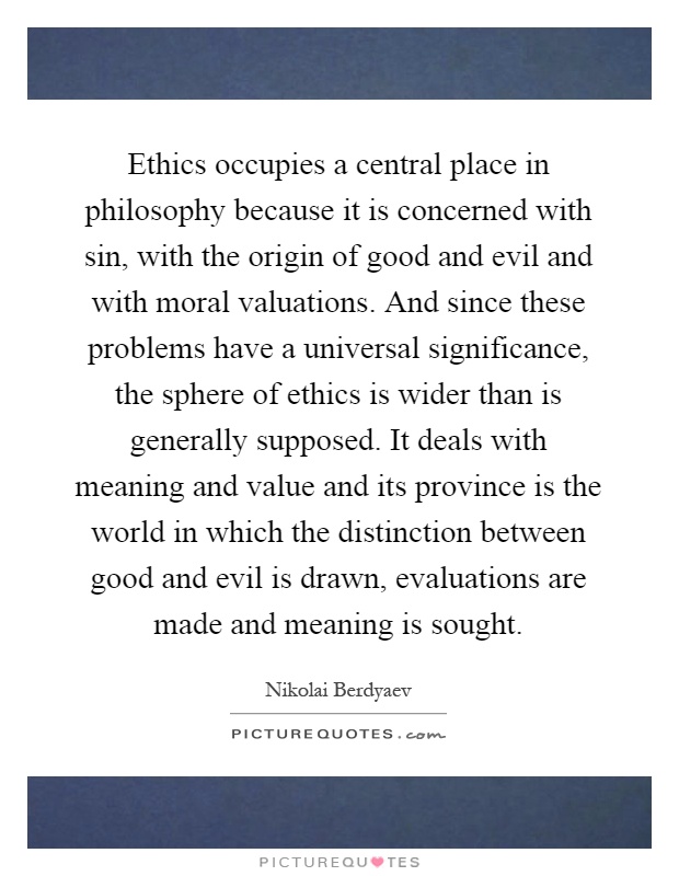 Ethics occupies a central place in philosophy because it is concerned with sin, with the origin of good and evil and with moral valuations. And since these problems have a universal significance, the sphere of ethics is wider than is generally supposed. It deals with meaning and value and its province is the world in which the distinction between good and evil is drawn, evaluations are made and meaning is sought Picture Quote #1