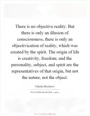 There is no objective reality. But there is only an illusion of consciousness, there is only an objectivication of reality, which was created by the spirit. The origin of life is creativity, freedom; and the personality, subject, and spirit are the representatives of that origin, but not the nature, not the object Picture Quote #1