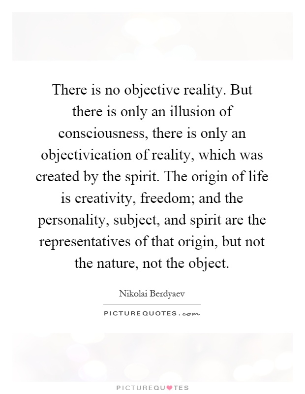 There is no objective reality. But there is only an illusion of consciousness, there is only an objectivication of reality, which was created by the spirit. The origin of life is creativity, freedom; and the personality, subject, and spirit are the representatives of that origin, but not the nature, not the object Picture Quote #1