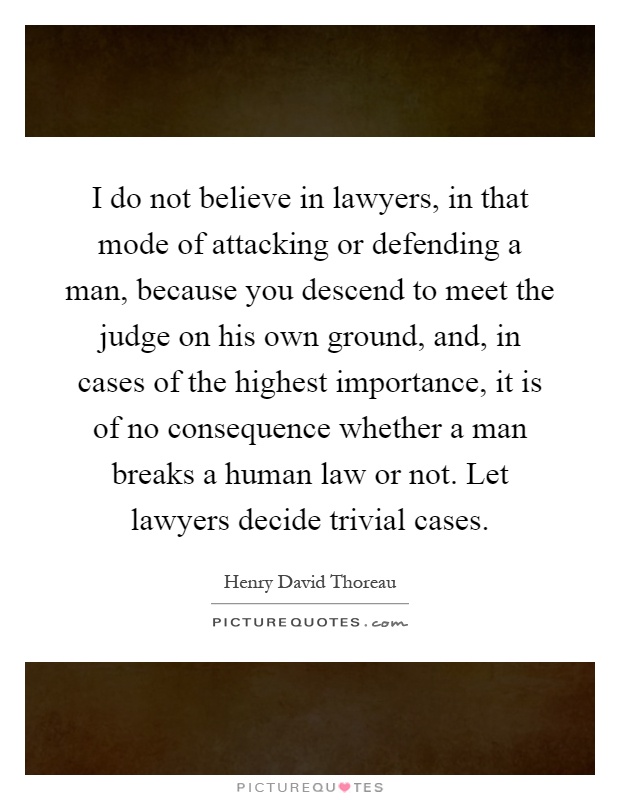I do not believe in lawyers, in that mode of attacking or defending a man, because you descend to meet the judge on his own ground, and, in cases of the highest importance, it is of no consequence whether a man breaks a human law or not. Let lawyers decide trivial cases Picture Quote #1
