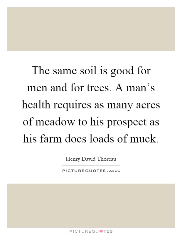 The same soil is good for men and for trees. A man's health requires as many acres of meadow to his prospect as his farm does loads of muck Picture Quote #1