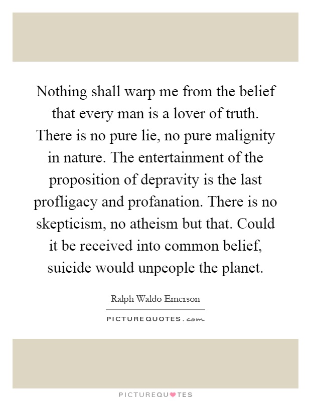 Nothing shall warp me from the belief that every man is a lover of truth. There is no pure lie, no pure malignity in nature. The entertainment of the proposition of depravity is the last profligacy and profanation. There is no skepticism, no atheism but that. Could it be received into common belief, suicide would unpeople the planet Picture Quote #1