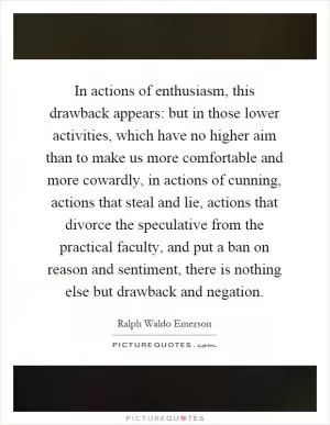 In actions of enthusiasm, this drawback appears: but in those lower activities, which have no higher aim than to make us more comfortable and more cowardly, in actions of cunning, actions that steal and lie, actions that divorce the speculative from the practical faculty, and put a ban on reason and sentiment, there is nothing else but drawback and negation Picture Quote #1