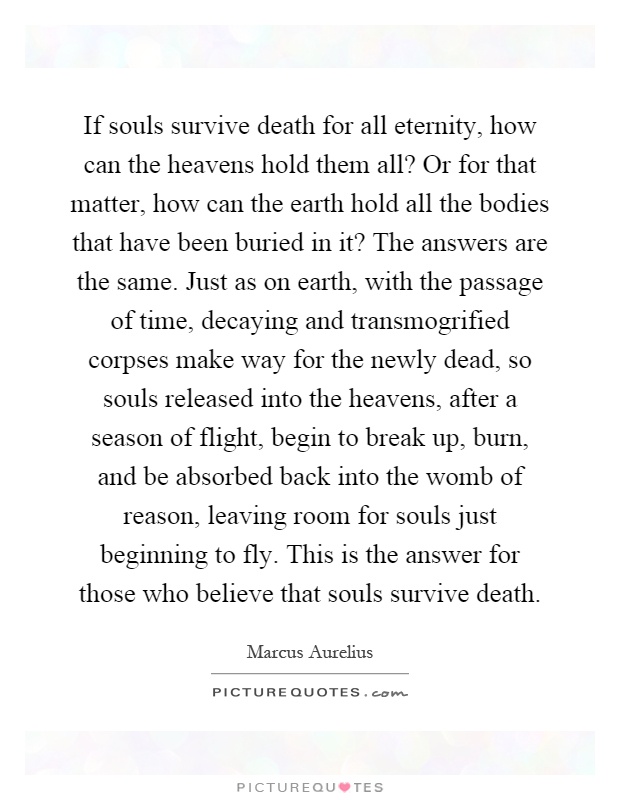 If souls survive death for all eternity, how can the heavens hold them all? Or for that matter, how can the earth hold all the bodies that have been buried in it? The answers are the same. Just as on earth, with the passage of time, decaying and transmogrified corpses make way for the newly dead, so souls released into the heavens, after a season of flight, begin to break up, burn, and be absorbed back into the womb of reason, leaving room for souls just beginning to fly. This is the answer for those who believe that souls survive death Picture Quote #1