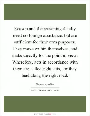 Reason and the reasoning faculty need no foreign assistance, but are sufficient for their own purposes. They move within themselves, and make directly for the point in view. Wherefore, acts in accordance with them are called right acts, for they lead along the right road Picture Quote #1