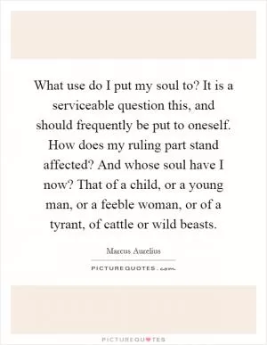 What use do I put my soul to? It is a serviceable question this, and should frequently be put to oneself. How does my ruling part stand affected? And whose soul have I now? That of a child, or a young man, or a feeble woman, or of a tyrant, of cattle or wild beasts Picture Quote #1