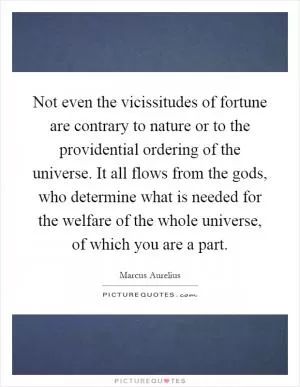 Not even the vicissitudes of fortune are contrary to nature or to the providential ordering of the universe. It all flows from the gods, who determine what is needed for the welfare of the whole universe, of which you are a part Picture Quote #1