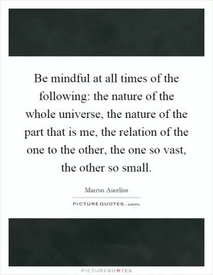 Be mindful at all times of the following: the nature of the whole universe, the nature of the part that is me, the relation of the one to the other, the one so vast, the other so small Picture Quote #1