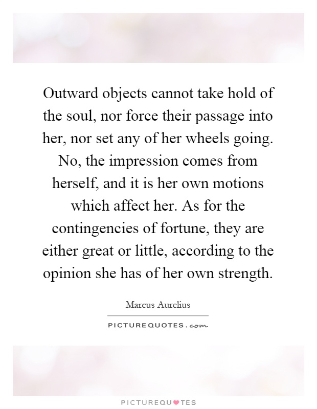 Outward objects cannot take hold of the soul, nor force their passage into her, nor set any of her wheels going. No, the impression comes from herself, and it is her own motions which affect her. As for the contingencies of fortune, they are either great or little, according to the opinion she has of her own strength Picture Quote #1