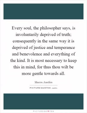 Every soul, the philosopher says, is involuntarily deprived of truth; consequently in the same way it is deprived of justice and temperance and benevolence and everything of the kind. It is most necessary to keep this in mind, for thus thou wilt be more gentle towards all Picture Quote #1