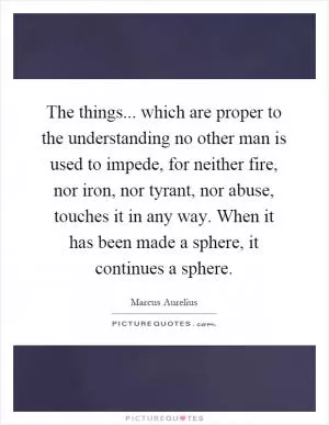 The things... which are proper to the understanding no other man is used to impede, for neither fire, nor iron, nor tyrant, nor abuse, touches it in any way. When it has been made a sphere, it continues a sphere Picture Quote #1