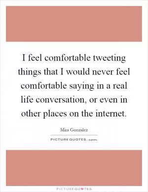 I feel comfortable tweeting things that I would never feel comfortable saying in a real life conversation, or even in other places on the internet Picture Quote #1