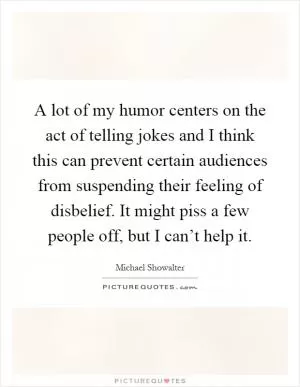 A lot of my humor centers on the act of telling jokes and I think this can prevent certain audiences from suspending their feeling of disbelief. It might piss a few people off, but I can’t help it Picture Quote #1