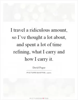 I travel a ridiculous amount, so I’ve thought a lot about, and spent a lot of time refining, what I carry and how I carry it Picture Quote #1