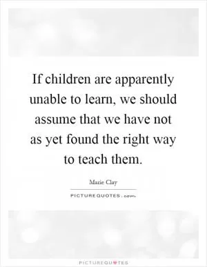 If children are apparently unable to learn, we should assume that we have not as yet found the right way to teach them Picture Quote #1