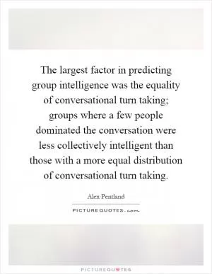 The largest factor in predicting group intelligence was the equality of conversational turn taking; groups where a few people dominated the conversation were less collectively intelligent than those with a more equal distribution of conversational turn taking Picture Quote #1