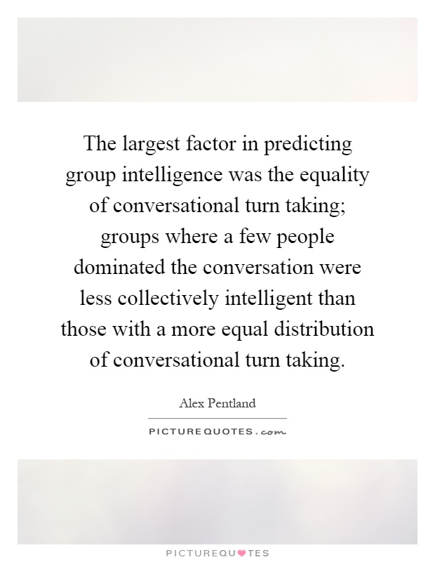 The largest factor in predicting group intelligence was the equality of conversational turn taking; groups where a few people dominated the conversation were less collectively intelligent than those with a more equal distribution of conversational turn taking Picture Quote #1