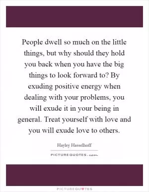 People dwell so much on the little things, but why should they hold you back when you have the big things to look forward to? By exuding positive energy when dealing with your problems, you will exude it in your being in general. Treat yourself with love and you will exude love to others Picture Quote #1