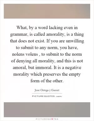What, by a word lacking even in grammar, is called amorality, is a thing that does not exist. If you are unwilling to submit to any norm, you have, nolens volens, to submit to the norm of denying all morality, and this is not amoral, but immoral. It is a negative morality which preserves the empty form of the other Picture Quote #1