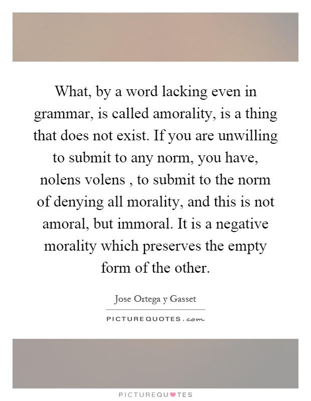 What, by a word lacking even in grammar, is called amorality, is a thing that does not exist. If you are unwilling to submit to any norm, you have, nolens volens, to submit to the norm of denying all morality, and this is not amoral, but immoral. It is a negative morality which preserves the empty form of the other Picture Quote #1