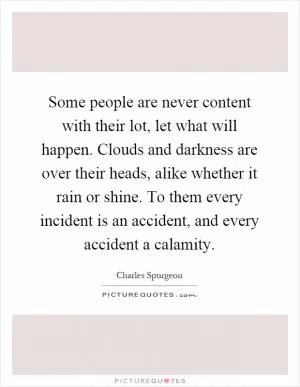 Some people are never content with their lot, let what will happen. Clouds and darkness are over their heads, alike whether it rain or shine. To them every incident is an accident, and every accident a calamity Picture Quote #1