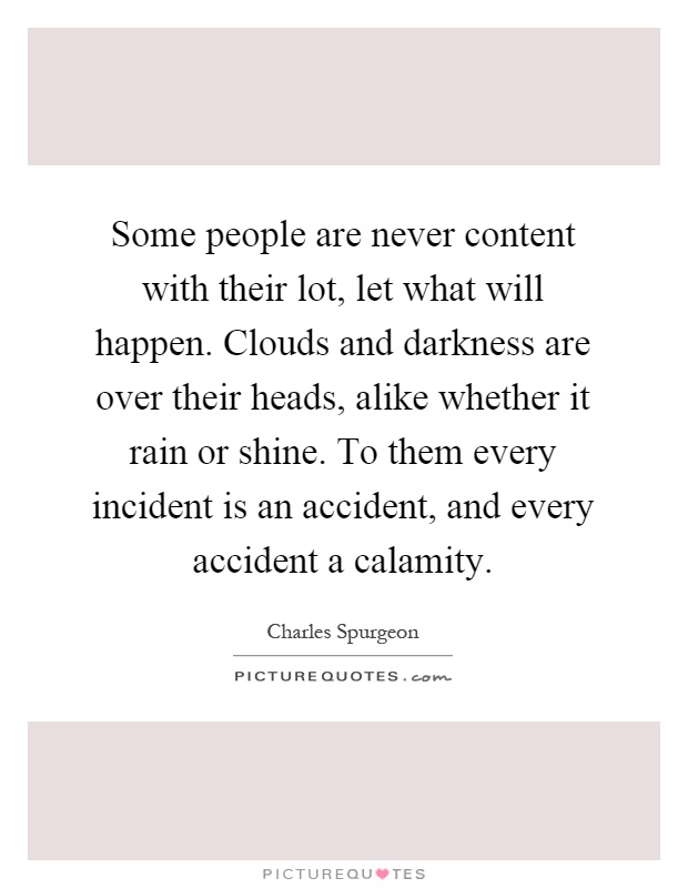 Some people are never content with their lot, let what will happen. Clouds and darkness are over their heads, alike whether it rain or shine. To them every incident is an accident, and every accident a calamity Picture Quote #1