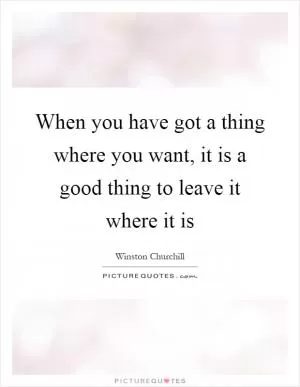 When you have got a thing where you want, it is a good thing to leave it where it is Picture Quote #1