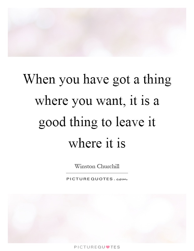 When you have got a thing where you want, it is a good thing to leave it where it is Picture Quote #1