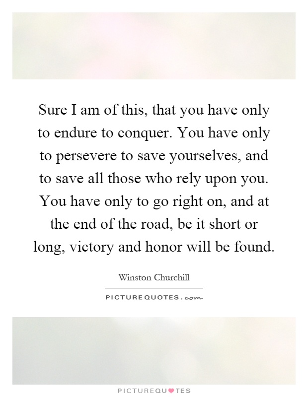 Sure I am of this, that you have only to endure to conquer. You have only to persevere to save yourselves, and to save all those who rely upon you. You have only to go right on, and at the end of the road, be it short or long, victory and honor will be found Picture Quote #1