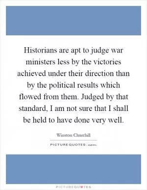 Historians are apt to judge war ministers less by the victories achieved under their direction than by the political results which flowed from them. Judged by that standard, I am not sure that I shall be held to have done very well Picture Quote #1
