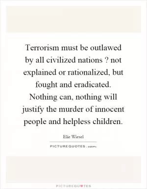 Terrorism must be outlawed by all civilized nations? not explained or rationalized, but fought and eradicated. Nothing can, nothing will justify the murder of innocent people and helpless children Picture Quote #1