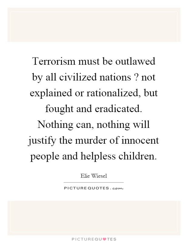 Terrorism must be outlawed by all civilized nations? not explained or rationalized, but fought and eradicated. Nothing can, nothing will justify the murder of innocent people and helpless children Picture Quote #1