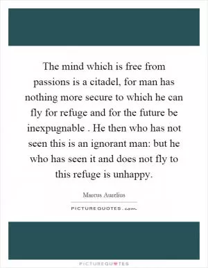 The mind which is free from passions is a citadel, for man has nothing more secure to which he can fly for refuge and for the future be inexpugnable. He then who has not seen this is an ignorant man: but he who has seen it and does not fly to this refuge is unhappy Picture Quote #1