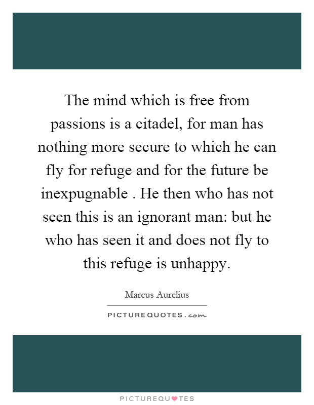 The mind which is free from passions is a citadel, for man has nothing more secure to which he can fly for refuge and for the future be inexpugnable. He then who has not seen this is an ignorant man: but he who has seen it and does not fly to this refuge is unhappy Picture Quote #1