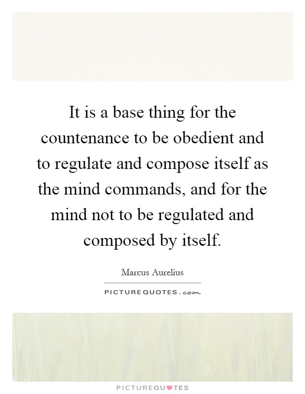 It is a base thing for the countenance to be obedient and to regulate and compose itself as the mind commands, and for the mind not to be regulated and composed by itself Picture Quote #1