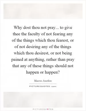 Why dost thou not pray... to give thee the faculty of not fearing any of the things which thou fearest, or of not desiring any of the things which thou desirest, or not being pained at anything, rather than pray that any of these things should not happen or happen? Picture Quote #1