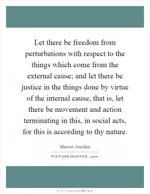 Let there be freedom from perturbations with respect to the things which come from the external cause; and let there be justice in the things done by virtue of the internal cause, that is, let there be movement and action terminating in this, in social acts, for this is according to thy nature Picture Quote #1