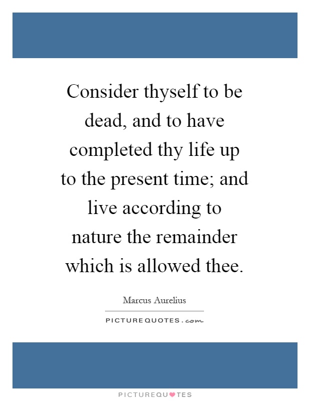 Consider thyself to be dead, and to have completed thy life up to the present time; and live according to nature the remainder which is allowed thee Picture Quote #1
