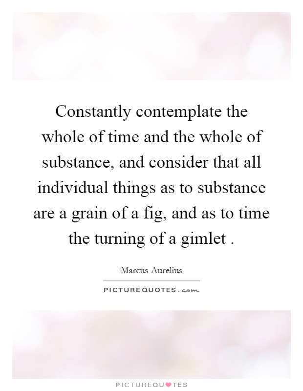 Constantly contemplate the whole of time and the whole of substance, and consider that all individual things as to substance are a grain of a fig, and as to time the turning of a gimlet Picture Quote #1